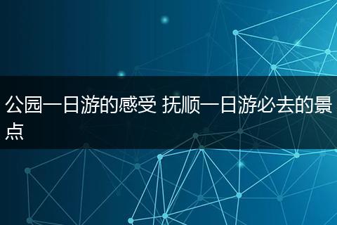 公园一日游的感受 抚顺一日游必去的景点