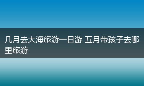 几月去大海旅游一日游 五月带孩子去哪里旅游