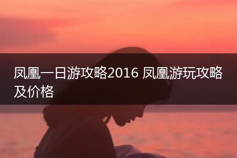 凤凰一日游攻略2016 凤凰游玩攻略及价格