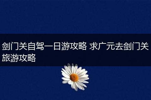剑门关自驾一日游攻略 求广元去剑门关旅游攻略