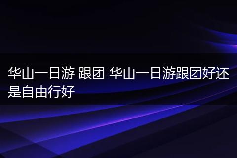 华山一日游 跟团 华山一日游跟团好还是自由行好