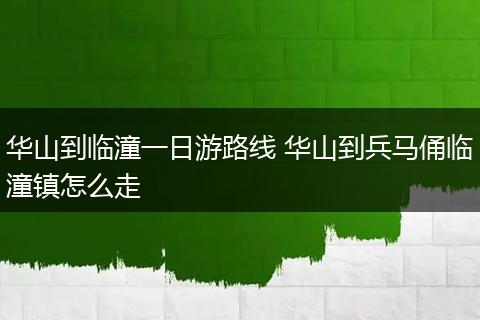 华山到临潼一日游路线 华山到兵马俑临潼镇怎么走