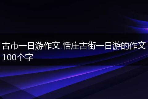 古市一日游作文 恬庄古街一日游的作文100个字