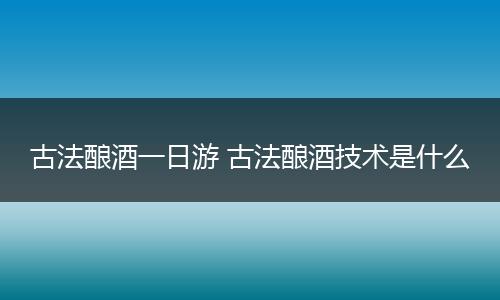 古法酿酒一日游 古法酿酒技术是什么