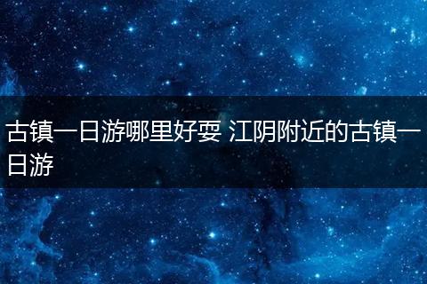 古镇一日游哪里好耍 江阴附近的古镇一日游