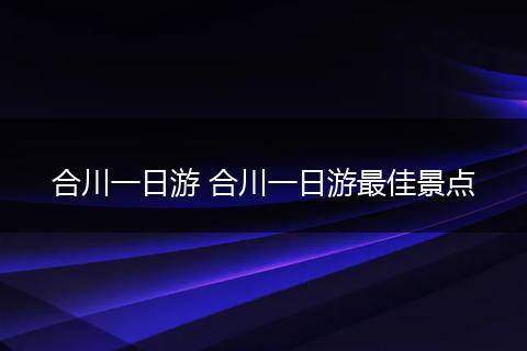 合川一日游 合川一日游最佳景点