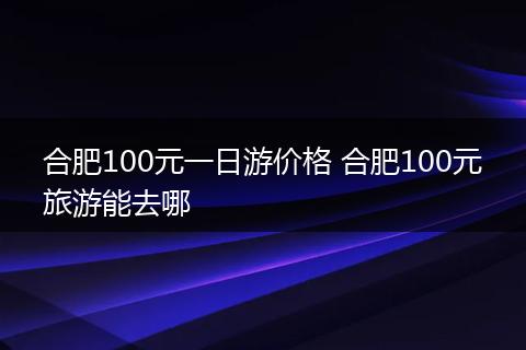 合肥100元一日游价格 合肥100元旅游能去哪