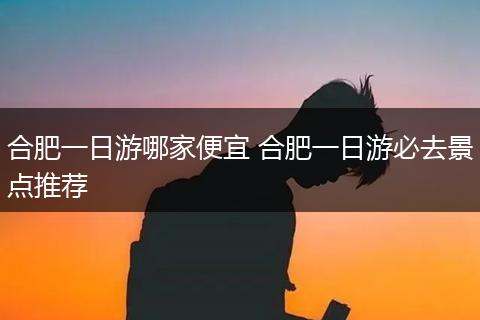 合肥一日游哪家便宜 合肥一日游必去景点推荐
