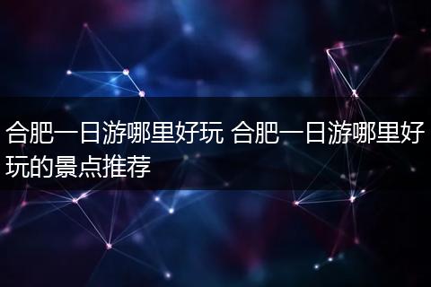 合肥一日游哪里好玩 合肥一日游哪里好玩的景点推荐