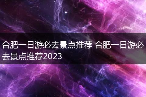 合肥一日游必去景点推荐 合肥一日游必去景点推荐2023