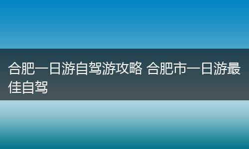 合肥一日游自驾游攻略 合肥市一日游最佳自驾