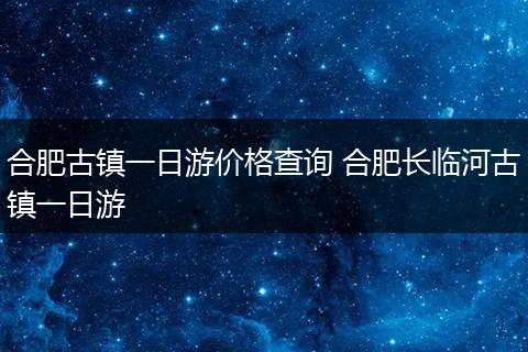 合肥古镇一日游价格查询 合肥长临河古镇一日游