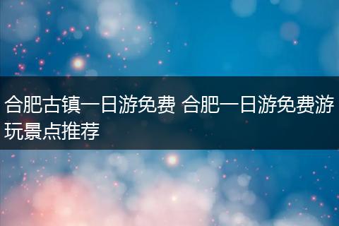 合肥古镇一日游免费 合肥一日游免费游玩景点推荐