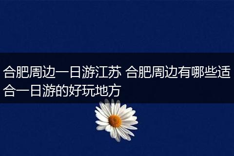 合肥周边一日游江苏 合肥周边有哪些适合一日游的好玩地方