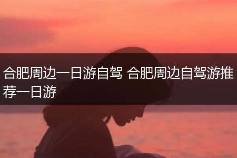 合肥周边一日游自驾 合肥周边自驾游推荐一日游