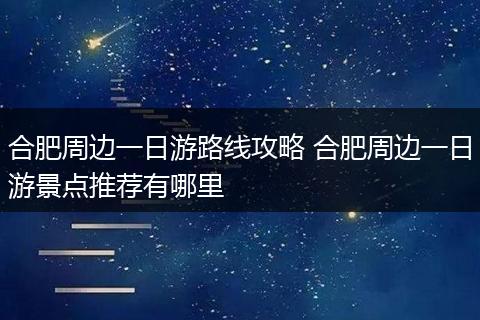合肥周边一日游路线攻略 合肥周边一日游景点推荐有哪里