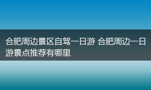 合肥周边景区自驾一日游 合肥周边一日游景点推荐有哪里