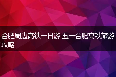 合肥周边高铁一日游 五一合肥高铁旅游攻略