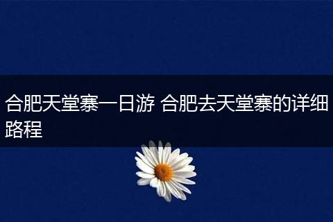 合肥天堂寨一日游 合肥去天堂寨的详细路程