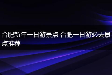 合肥新年一日游景点 合肥一日游必去景点推荐