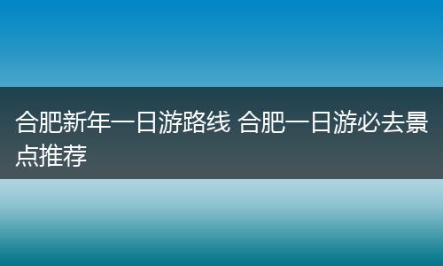 合肥新年一日游路线 合肥一日游必去景点推荐