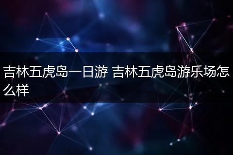 吉林五虎岛一日游 吉林五虎岛游乐场怎么样