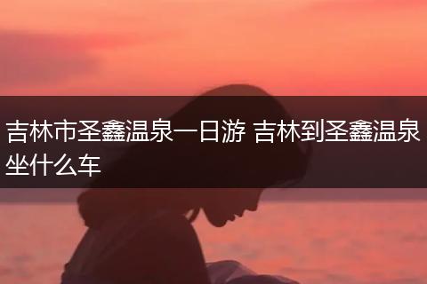 吉林市圣鑫温泉一日游 吉林到圣鑫温泉坐什么车