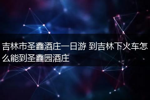 吉林市圣鑫酒庄一日游 到吉林下火车怎么能到圣鑫园酒庄