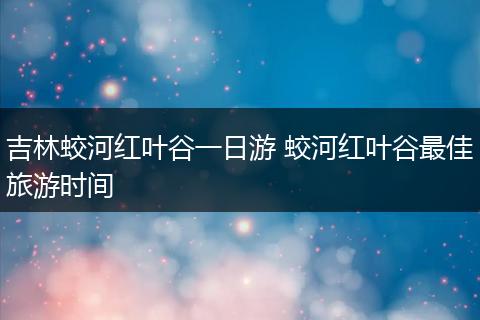 吉林蛟河红叶谷一日游 蛟河红叶谷最佳旅游时间