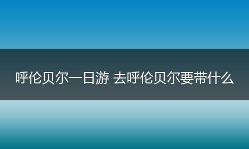 呼伦贝尔一日游 去呼伦贝尔要带什么