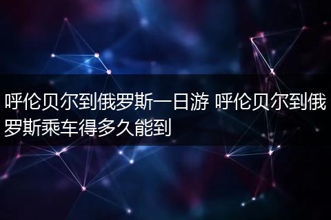 呼伦贝尔到俄罗斯一日游 呼伦贝尔到俄罗斯乘车得多久能到