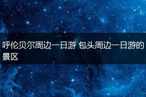 呼伦贝尔周边一日游 包头周边一日游的景区