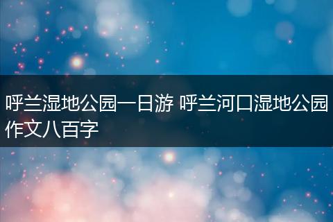 呼兰湿地公园一日游 呼兰河口湿地公园作文八百字