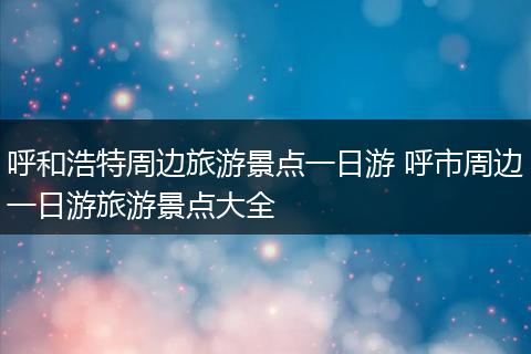 呼和浩特周边旅游景点一日游 呼市周边一日游旅游景点大全