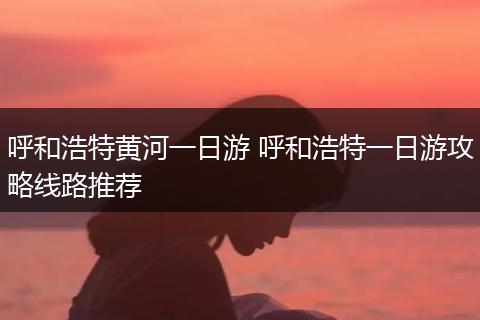 呼和浩特黄河一日游 呼和浩特一日游攻略线路推荐