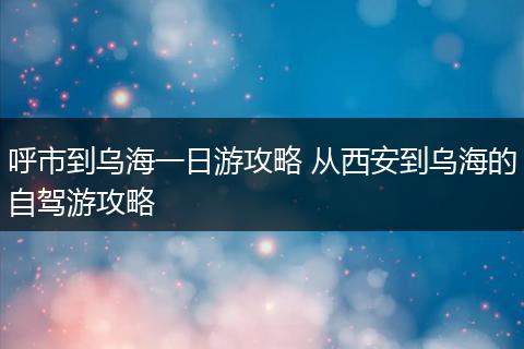 呼市到乌海一日游攻略 从西安到乌海的自驾游攻略