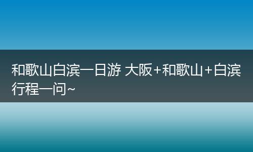 和歌山白滨一日游 大阪+和歌山+白滨行程一问~
