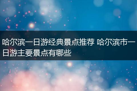 哈尔滨一日游经典景点推荐 哈尔滨市一日游主要景点有哪些