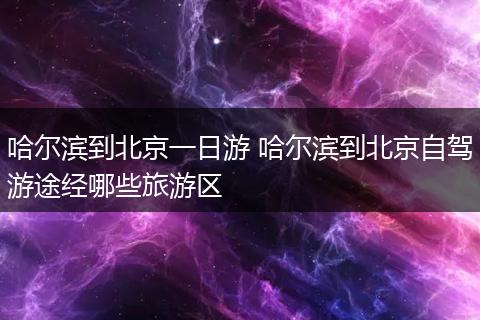 哈尔滨到北京一日游 哈尔滨到北京自驾游途经哪些旅游区