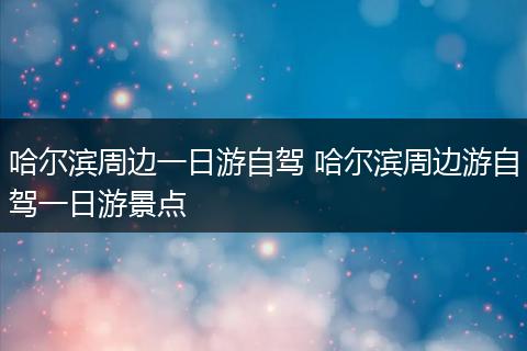 哈尔滨周边一日游自驾 哈尔滨周边游自驾一日游景点