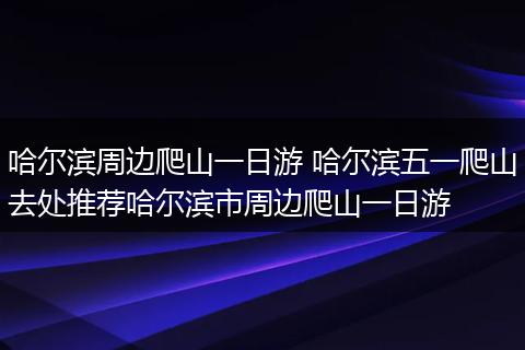 哈尔滨周边爬山一日游 哈尔滨五一爬山去处推荐哈尔滨市周边爬山一日游