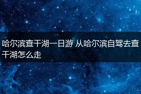 哈尔滨查干湖一日游 从哈尔滨自驾去查干湖怎么走