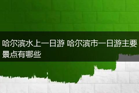 哈尔滨水上一日游 哈尔滨市一日游主要景点有哪些