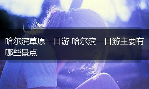 哈尔滨草原一日游 哈尔滨一日游主要有哪些景点