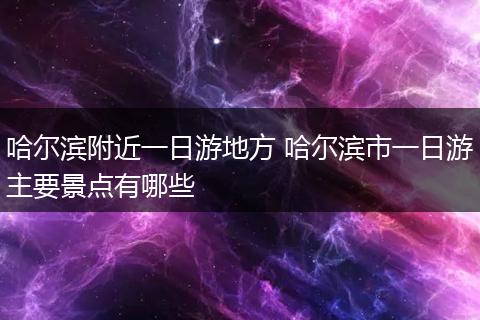 哈尔滨附近一日游地方 哈尔滨市一日游主要景点有哪些