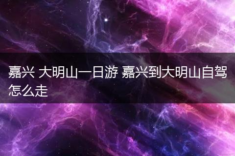 嘉兴 大明山一日游 嘉兴到大明山自驾怎么走