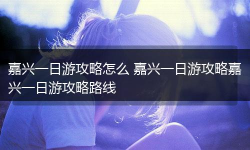 嘉兴一日游攻略怎么 嘉兴一日游攻略嘉兴一日游攻略路线