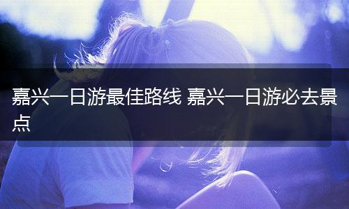 嘉兴一日游最佳路线 嘉兴一日游必去景点