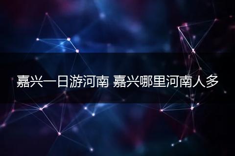 嘉兴一日游河南 嘉兴哪里河南人多