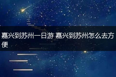 嘉兴到苏州一日游 嘉兴到苏州怎么去方便